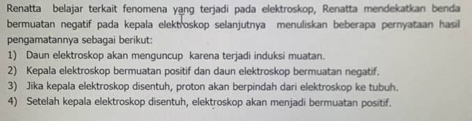 Renatta belajar terkait fenomena yang terjadi pada elektroskop, Renatta mendekatkan benda 
bermuatan negatif pada kepala elektroskop selanjutnya menuliskan beberapa pernyataan hasil 
pengamatannya sebagai berikut: 
1) Daun elektroskop akan menguncup karena terjadi induksi muatan. 
2) Kepala elektroskop bermuatan positif dan daun elektroskop bermuatan negatif. 
3) Jika kepala elektroskop disentuh, proton akan berpindah dari elektroskop ke tubuh. 
4) Setelah kepala elektroskop disentuh, elektroskop akan menjadi bermuatan positif.