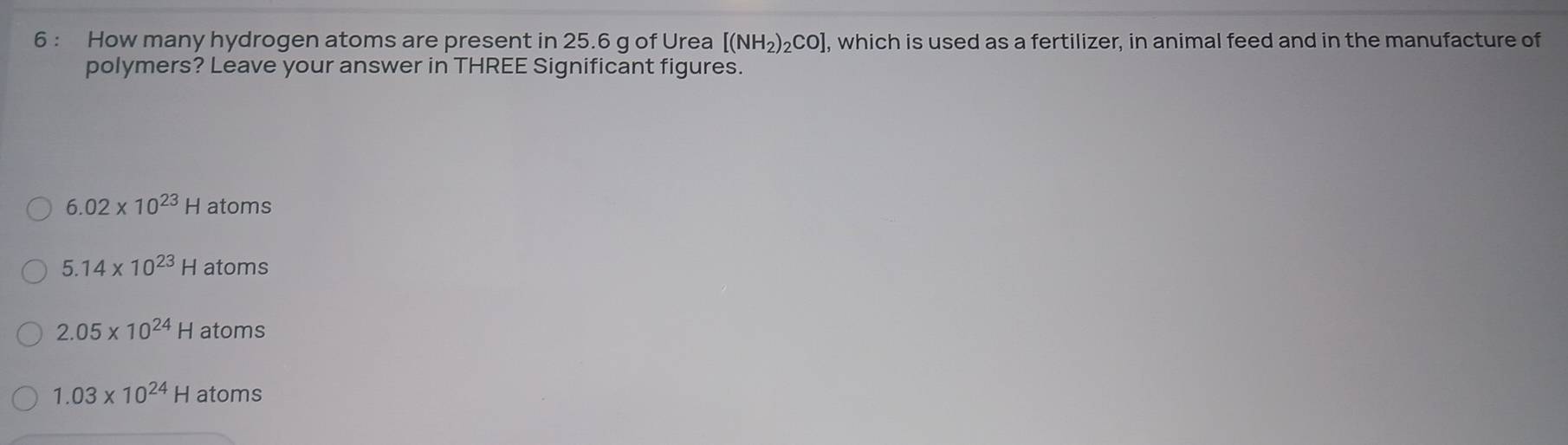 How many hydrogen atoms are present in 25.6 g of Urea [(NH_2)_2CO] , which is used as a fertilizer, in animal feed and in the manufacture of
polymers? Leave your answer in THREE Significant figures.
6.02* 10^(23)H atoms
5.14* 10^(23)H atoms
2.05* 10^(24)H atoms
1.03* 10^(24)H atoms