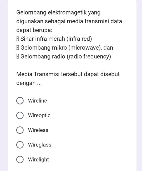 Gelombang elektromagetik yang
digunakan sebagai media transmisi data
dapat berupa:
# Sinar infra merah (infra red)
# Gelombang mikro (microwave), dan
# Gelombang radio (radio frequency)
Media Transmisi tersebut dapat disebut
dengan ...
Wireline
Wireoptic
Wireless
Wireglass
Wirelight