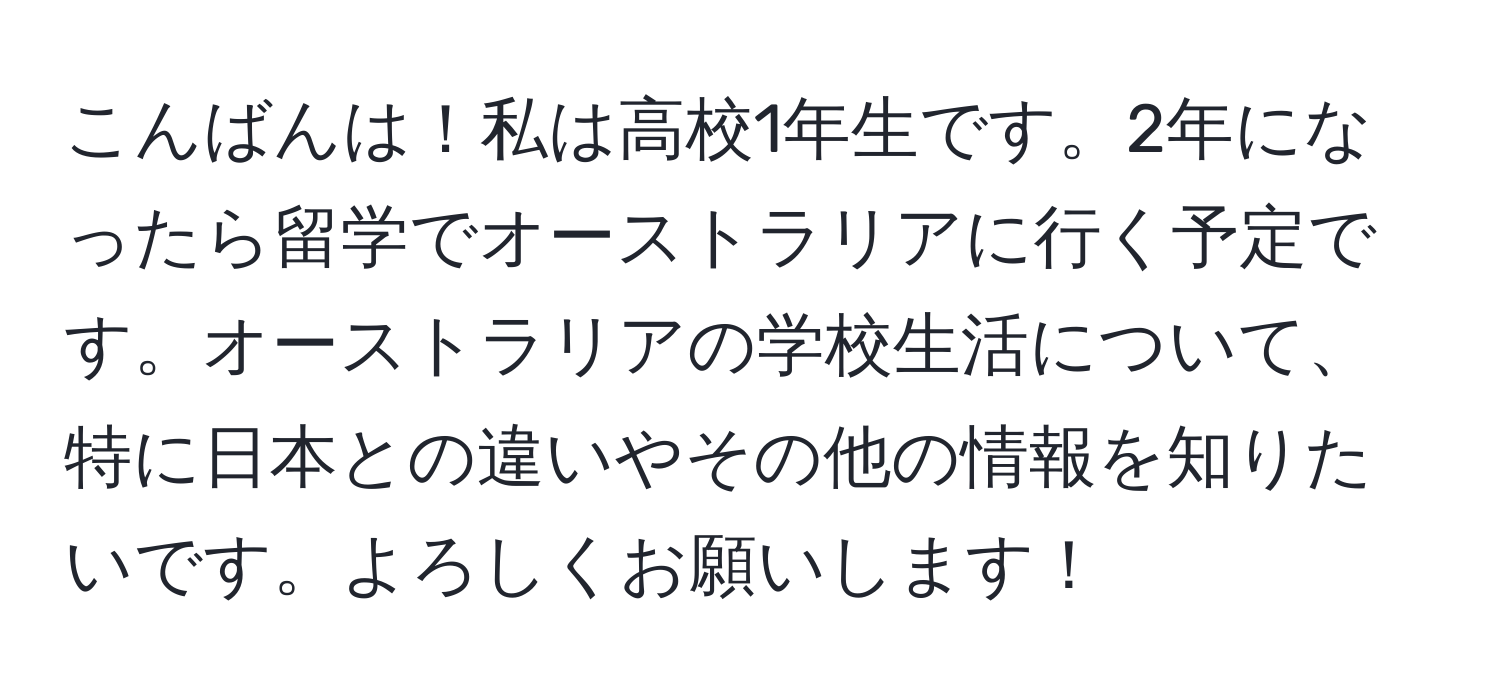 こんばんは！私は高校1年生です。2年になったら留学でオーストラリアに行く予定です。オーストラリアの学校生活について、特に日本との違いやその他の情報を知りたいです。よろしくお願いします！