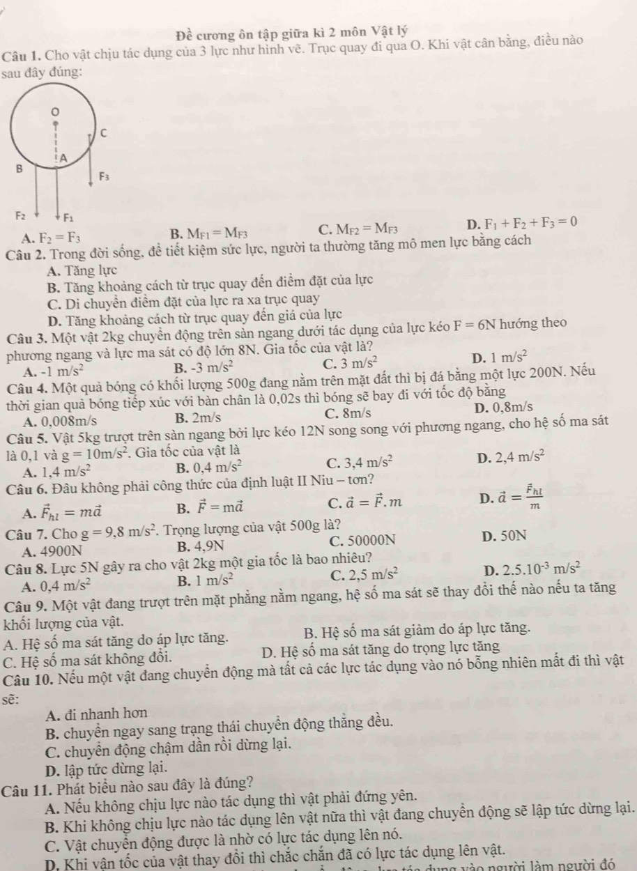 Đề cương ôn tập giữa kì 2 môn Vật lý
Câu 1. Cho vật chịu tác dụng của 3 lực như hình vẽ. Trục quay đi qua O. Khi vật cân bằng, điều nào
sau đây đúng:
A. F_2=F_3 M_F1=M_F3 C. M_F2=M_F3 D. F_1+F_2+F_3=0
B.
Câu 2. Trong đời sống, để tiết kiệm sức lực, người ta thường tăng mô men lực bằng cách
A. Tăng lực
B. Tăng khoảng cách từ trục quay đến điểm đặt của lực
C. Di chuyển điểm đặt của lực ra xa trục quay
D. Tăng khoảng cách từ trục quay đến giá của lực
Câu 3. Một vật 2kg chuyển động trên sản ngang dưới tác dụng của lực kéo F=6N hướng theo
phương ngang và lực ma sát có độ lớn 8N. Gia tốc của vật là?
A. -1m/s^2
B. -3m/s^2 C. 3m/s^2
D. 1m/s^2
Câu 4. Một quả bóng có khối lượng 500g đang nằm trên mặt đất thì bị đá bằng một lực 200N. Nếu
thời gian quả bóng tiếp xúc với bàn chân là 0,02s thì bóng sẽ bay đi với tốc độ băng
C. 8m/s
A. 0,008m/s B. 2m/s D. 0,8m/s
Câu 5. Vật 5kg trượt trên sàn ngang bởi lực kéo 12N song song với phương ngang, cho hệ số ma sát
là 0,1 và g=10m/s^2. Gia tốc của vật là
A. 1,4m/s^2
B. 0,4m/s^2 C. 3,4m/s^2 D. 2,4m/s^2
Câu 6. Đâu không phải công thức của định luật II Niu - tơn?
A. vector F_hl=mvector a B. vector F=mvector a C. vector a=vector F.m D. vector a=frac vector F_hlm
Câu 7. Cho g=9,8m/s^2. Trọng lượng của vật 500g là?
A. 4900N B. 4,9N C. 50000N D. 50N
Câu 8. Lực 5N gây ra cho vật 2kg một gia tốc là bao nhiêu?
A. 0,4m/s^2
B. 1m/s^2 C. 2,5m/s^2 D. 2.5.10^(-3)m/s^2
Câu 9. Một vật đang trượt trên mặt phẳng nằm ngang, hệ số ma sát sẽ thay đổi thế nào nếu ta tăng
khối lượng của vật.
A. Hệ số ma sát tăng do áp lực tăng. B. Hệ số ma sát giảm do áp lực tăng.
C. Hệ số ma sát không đổi. D. Hệ số ma sát tăng do trọng lực tăng
Câu 10. Nếu một vật đang chuyển động mà tất cả các lực tác dụng vào nó bỗng nhiên mất đi thì vật
sẽ:
A. đi nhanh hơn
B. chuyển ngay sang trạng thái chuyển động thẳng đều.
C. chuyền động chậm dần rồi dừng lại.
D. lập tức dừng lại.
Câu 11. Phát biểu nào sau đây là đúng?
A. Nếu không chịu lực nào tác dụng thì vật phải đứng yên.
B. Khi không chịu lực nào tác dụng lên vật nữa thì vật đang chuyền động sẽ lập tức dừng lại.
C. Vật chuyên động được là nhờ có lực tác dụng lên nó.
D. Khi vận tốc của vật thay đổi thì chắc chăn đã có lực tác dụng lên vật.
a á a    n g vào người làm người đó