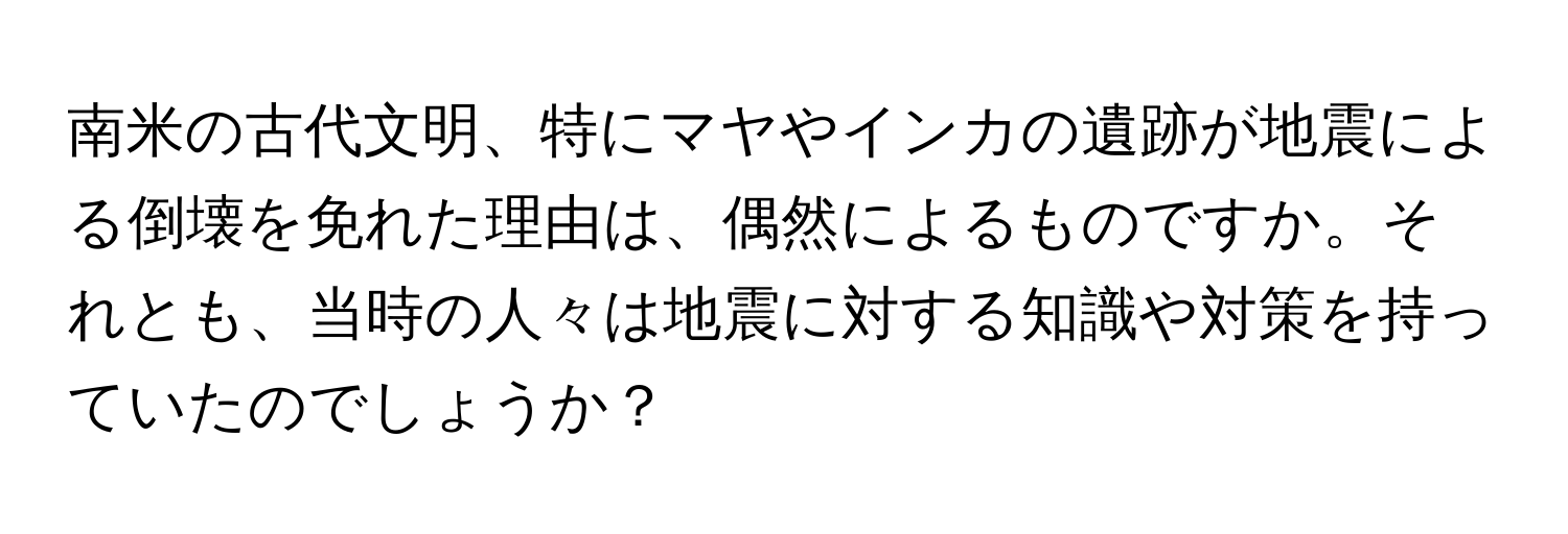 南米の古代文明、特にマヤやインカの遺跡が地震による倒壊を免れた理由は、偶然によるものですか。それとも、当時の人々は地震に対する知識や対策を持っていたのでしょうか？