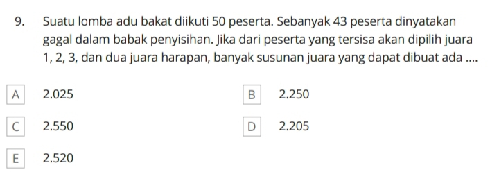 Suatu lomba adu bakat diikuti 50 peserta. Sebanyak 43 peserta dinyatakan
gagal dalam babak penyisihan. Jika dari peserta yang tersisa akan dipilih juara
1, 2, 3, dan dua juara harapan, banyak susunan juara yang dapat dibuat ada ....
A 2.025 B 2.250
C 2.550 D 2.205
E 2.520