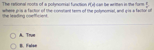 The rational roots of a polynomial function F(x) can be written in the form  p/q , 
where pis a factor of the constant term of the polynomial, and qis a factor of
the leading coefficient.
A. True
B. False