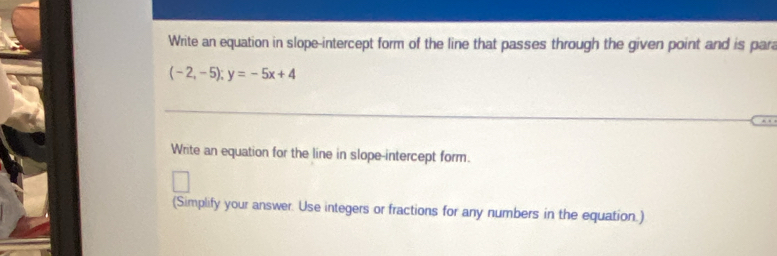 Write an equation in slope-intercept form of the line that passes through the given point and is para
(-2,-5); y=-5x+4
Write an equation for the line in slope-intercept form. 
(Simplify your answer. Use integers or fractions for any numbers in the equation.)