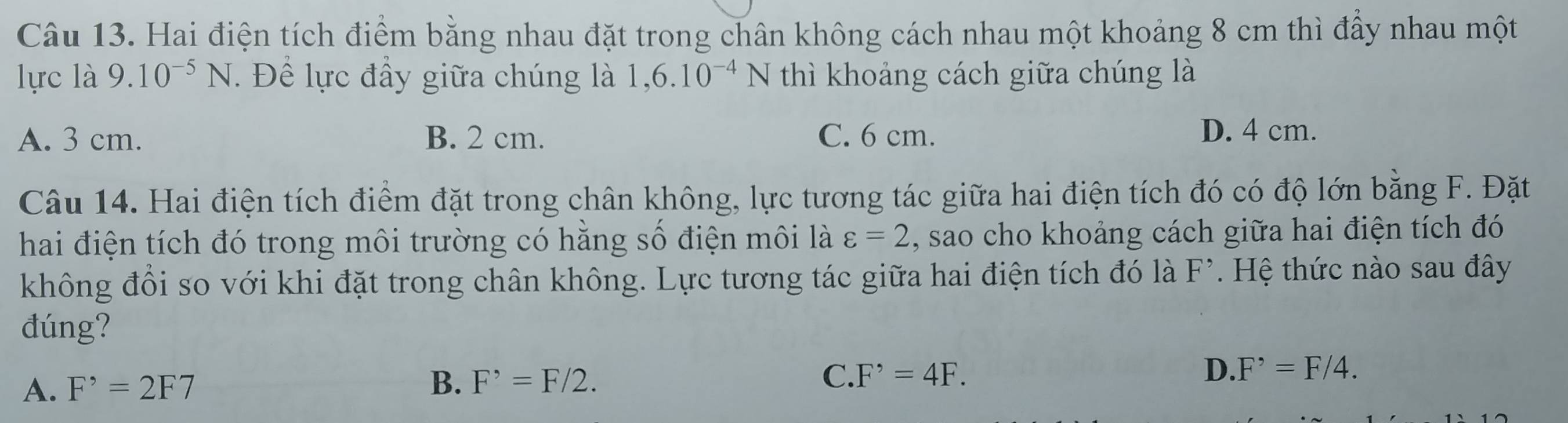 Hai điện tích điểm bằng nhau đặt trong chân không cách nhau một khoảng 8 cm thì đấy nhau một
lực là 9.10^(-5)N. Để lực đầy giữa chúng là 1,6.10^(-4)N thì khoảng cách giữa chúng là
A. 3 cm. B. 2 cm. C. 6 cm. D. 4 cm.
Câu 14. Hai điện tích điểm đặt trong chân không, lực tương tác giữa hai điện tích đó có độ lớn bằng F. Đặt
hai điện tích đó trong môi trường có hằng số điện môi là varepsilon =2 , sao cho khoảng cách giữa hai điện tích đó
không đổi so với khi đặt trong chân không. Lực tương tác giữa hai điện tích đó là F^(^,) Hệ thức nào sau đây
đúng?
A. F^,=2F7 B. F^(^,)=F/2. C. F^,=4F. D. F^,=F/4.