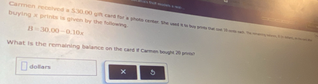 mas that models a res - 
buying x prints is given by the following. Carmen received a $30,00 gift card for a photo center. She used it to buy prints that cost 10 cents a ach. he The rony an to ollar), in the sent he
B=30.00-0.10x
What is the rernaining balance on the card if Carmen bought 20 prints? 
dollars 
× 5