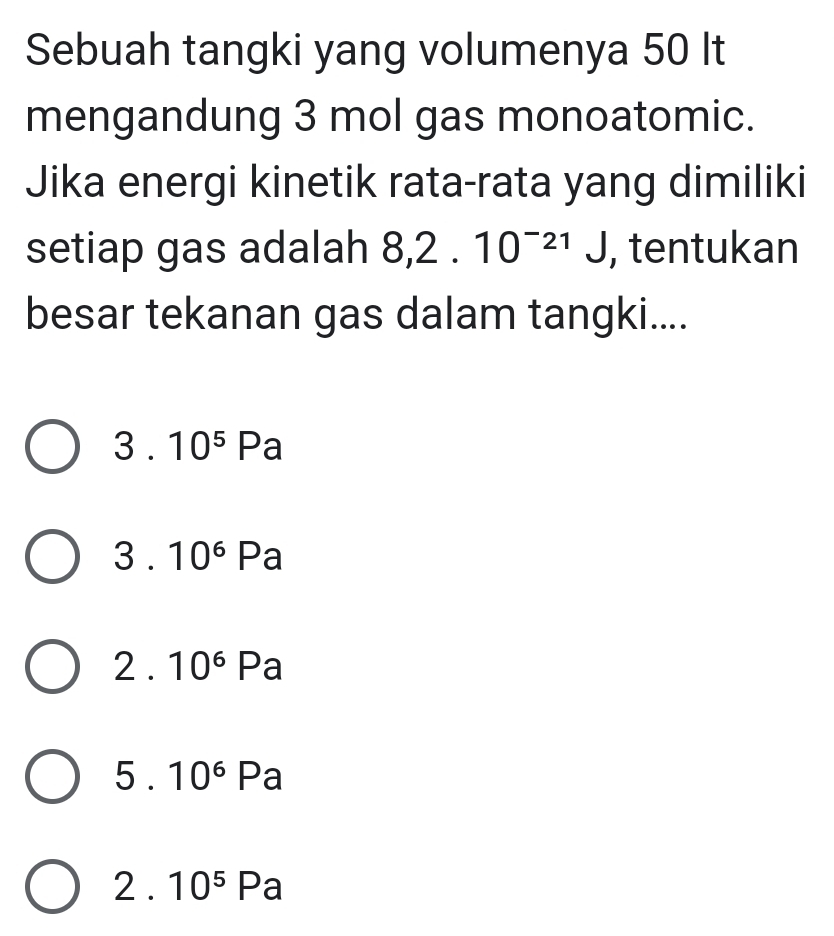 Sebuah tangki yang volumenya 50 It
mengandung 3 mol gas monoatomic.
Jika energi kinetik rata-rata yang dimiliki
setiap gas adalah 8, 2.10^(-21)J , tentukan
besar tekanan gas dalam tangki....
3 . 10^5Pa
3 10^6 Pa
2 . 10^6 Pa
5 . 10^6 Pa
2 . 10^5 Pa