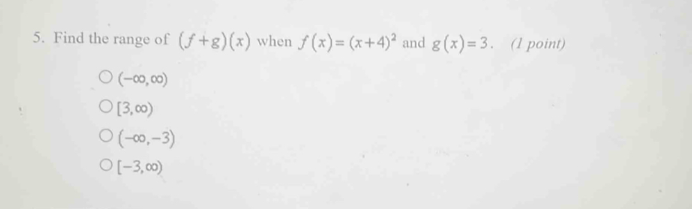 Find the range of (f+g)(x) when f(x)=(x+4)^2 and g(x)=3. (1 point)
(-∈fty ,∈fty )
[3,∈fty )
(-∈fty ,-3)
[-3,∈fty )