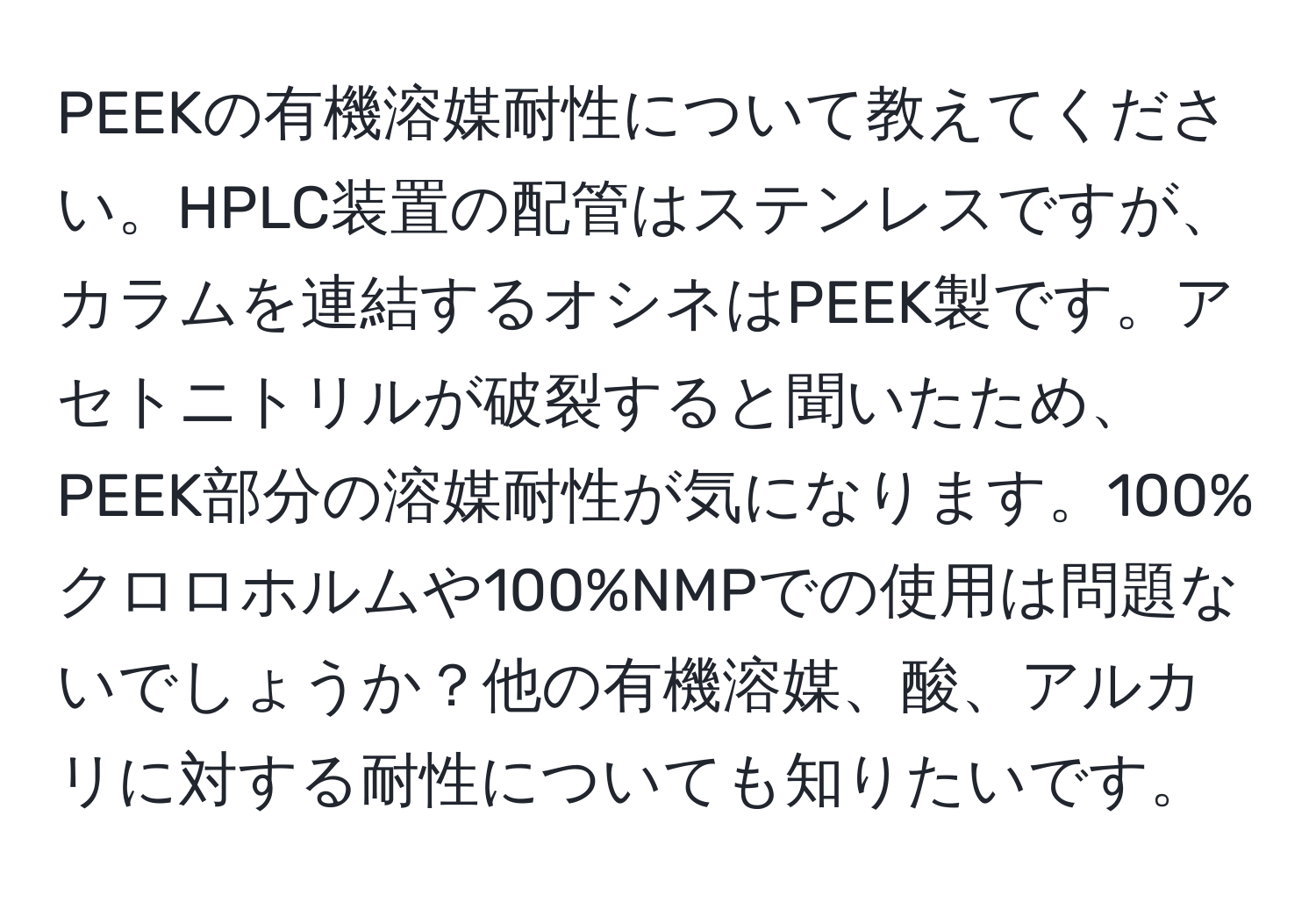 PEEKの有機溶媒耐性について教えてください。HPLC装置の配管はステンレスですが、カラムを連結するオシネはPEEK製です。アセトニトリルが破裂すると聞いたため、PEEK部分の溶媒耐性が気になります。100%クロロホルムや100%NMPでの使用は問題ないでしょうか？他の有機溶媒、酸、アルカリに対する耐性についても知りたいです。