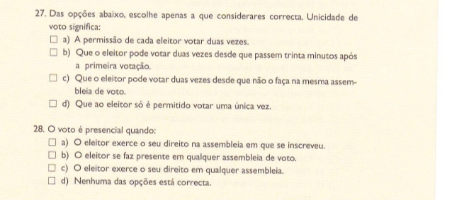 Das opções abaixo, escolhe apenas a que considerares correcta. Unicidade de
voto significa:
a) A permissão de cada eleitor votar duas vezes.
b) Que o eleitor pode votar duas vezes desde que passem trinta minutos após
a primeira votação.
c) Que o eleitor pode votar duas vezes desde que não o faça na mesma assem-
bleia de voto.
d) Que ao eleitor só é permitido votar uma única vez.
28. O voto é presencial quando:
a) O eleitor exerce o seu direito na assembleia em que se inscreveu.
b) O eleitor se faz presente em qualquer assembleia de voto.
c) O eleitor exerce o seu direito em qualquer assembleia.
d) Nenhuma das opções está correcta.