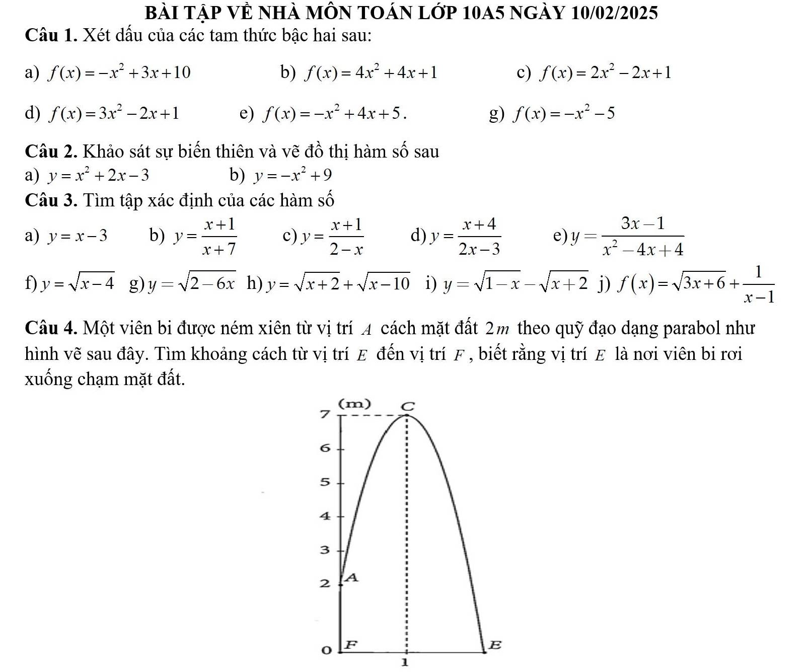 Bài TậP VÊ nhà mÔN tOán lớp 10A5 ngày 10/02/2025 
Câu 1. Xét dấu của các tam thức bậc hai sau: 
a) f(x)=-x^2+3x+10 b) f(x)=4x^2+4x+1 c) f(x)=2x^2-2x+1
d) f(x)=3x^2-2x+1 e) f(x)=-x^2+4x+5. g) f(x)=-x^2-5
Câu 2. Khảo sát sự biến thiên và vẽ đồ thị hàm số sau 
a) y=x^2+2x-3 b) y=-x^2+9
Câu 3. Tìm tập xác định của các hàm _ _ K 
a) y=x-3 b) y= (x+1)/x+7  c) y= (x+1)/2-x  d) y= (x+4)/2x-3  e) y= (3x-1)/x^2-4x+4 
f) y=sqrt(x-4) g) y=sqrt(2-6x) h) y=sqrt(x+2)+sqrt(x-10) i) y=sqrt(1-x)-sqrt(x+2) j) f(x)=sqrt(3x+6)+ 1/x-1 
Câu 4. Một viên bi được ném xiên từ vị trí 4 cách mặt đất 2m theo quỹ đạo dạng parabol như 
hình vẽ sau đây. Tìm khoảng cách từ vị trí E đến vị trí F , biết rằng vị trí E là nơi viên bị rơi 
xuống chạm mặt đất. 
1