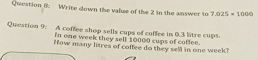 Write down the value of the 2 in the answer to 7.025* 1000
Question 9: A coffee shop sells cups of coffee in 0.3 litre cups. 
In one week they sell 10000 cups of coffee. 
How many litres of coffee do they sell in one week?