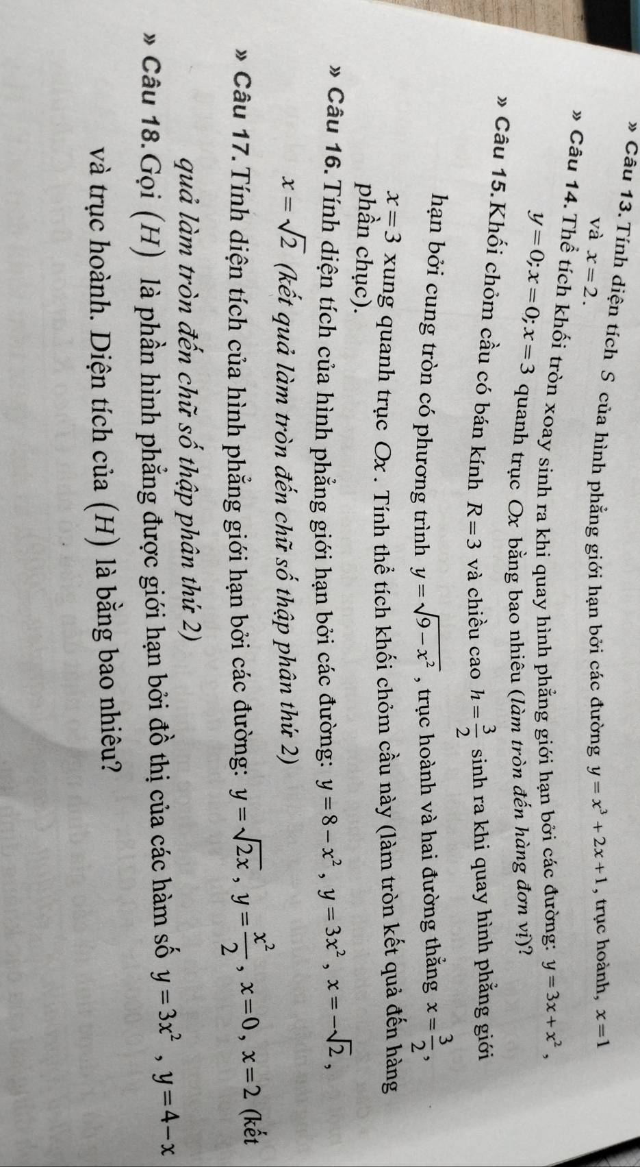 Tính diện tích S của hình phẳng giới hạn bởi các đường y=x^3+2x+1 , trục hoành, x=1
và x=2.
» Câu 14. Thể tích khối tròn xoay sinh ra khi quay hình phẳng giới hạn bởi các đường: y=3x+x^2,
y=0;x=0;x=3 quanh trục Ox bằng bao nhiêu (làm tròn đến hàng đơn vị)?
* Câu 15.Khối chỏm cầu có bán kính R=3 và chiều cao h= 3/2 si nh ra khi quay hình phẳng giới
hạn bởi cung tròn có phương trình y=sqrt(9-x^2) , trục hoành và hai đường thắng x= 3/2 ,
x=3 xung quanh trục Ox . Tính thể tích khối chỏm cầu này (làm tròn kết quả đến hàng
phần chục).
» Câu 16. Tính diện tích của hình phẳng giới hạn bởi các đường: y=8-x^2,y=3x^2,x=-sqrt(2),
x=sqrt(2) (kết quả làm tròn đến chữ số thập phân thứ 2)
* Câu 17.Tính diện tích của hình phẳng giới hạn bởi các đường: y=sqrt(2x),y= x^2/2 ,x=0,x=2 (kết
quả làm tròn đến chữ số thập phân thứ 2)
* Câu 18.Gọi (H) là phần hình phẳng được giới hạn bởi đồ thị của các hàm số y=3x^2,y=4-x
và trục hoành. Diện tích của (H) là bằng bao nhiêu?