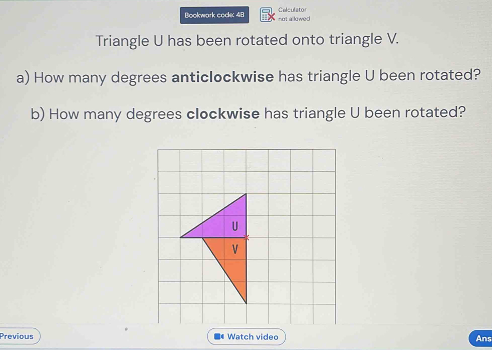 Calculator 
Bookwork code: 4B not allowed 
Triangle U has been rotated onto triangle V. 
a) How many degrees anticlockwise has triangle U been rotated? 
b) How many degrees clockwise has triangle U been rotated? 
Previous Watch video Ans 
(