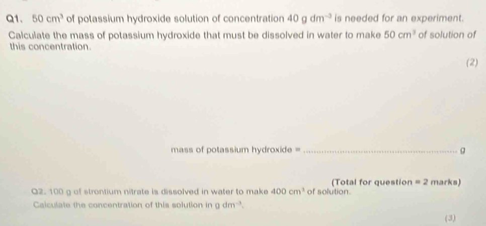 50cm^3 of potassium hydroxide solution of concentration 40gdm^(-3) is needed for an experiment. 
Calculate the mass of potassium hydroxide that must be dissolved in water to make 50cm^3 of solution of 
this concentration. 
(2) 
mass of potassium hydroxide =_ g 
(Total for question =2 marks) 
Q2. 100 g of strontium nitrate is dissolved in water to make 400cm^3 of solution. 
Caiculate the concentration of this solution in gdm^(-3). 
(3)