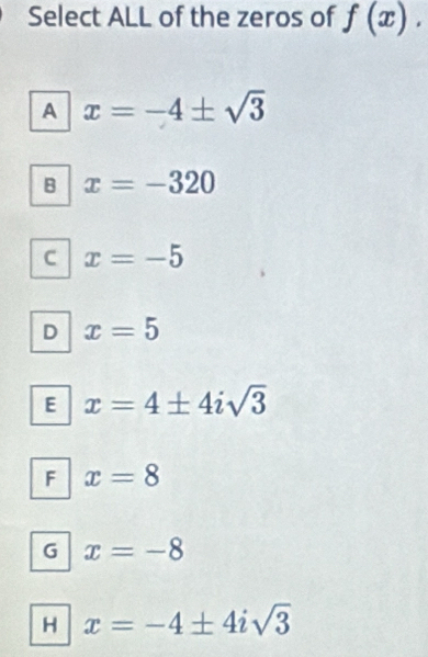 Select ALL of the zeros of f(x).
A x=-4± sqrt(3)
B x=-320
C x=-5
D x=5
E x=4± 4isqrt(3)
F x=8
G x=-8
H x=-4± 4isqrt(3)