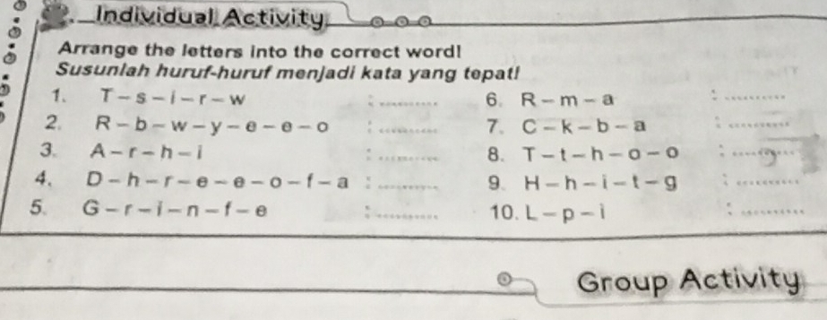 Individual Activity 
Arrange the letters into the correct word! 
Susunlah huruf-huruf menjadi kata yang tepat! 
1. T-s-i-r-w _6. R-m-a
_ 
_ 
2. R-b-w-y-e-e-o _7. C-k-b-a
_ 
3. A-r-h-i _8. T-t-h-o-o _ 
4. D-h-r-e-e-o-f-a : _ H-h-i-t-g _ 
9. 
5. G-f-i-n-f-e _10. L-p-i
_ 
Group Activity