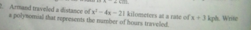 x-2cm. 
2. Armand traveled a distance of x^2-4x-21 kilometers at a rate of x+3kph. Write 
a polynomial that represents the number of hours traveled.