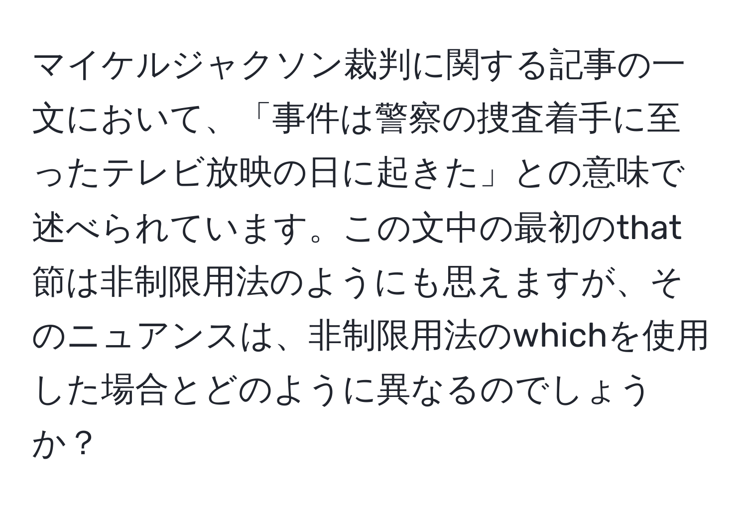 マイケルジャクソン裁判に関する記事の一文において、「事件は警察の捜査着手に至ったテレビ放映の日に起きた」との意味で述べられています。この文中の最初のthat節は非制限用法のようにも思えますが、そのニュアンスは、非制限用法のwhichを使用した場合とどのように異なるのでしょうか？