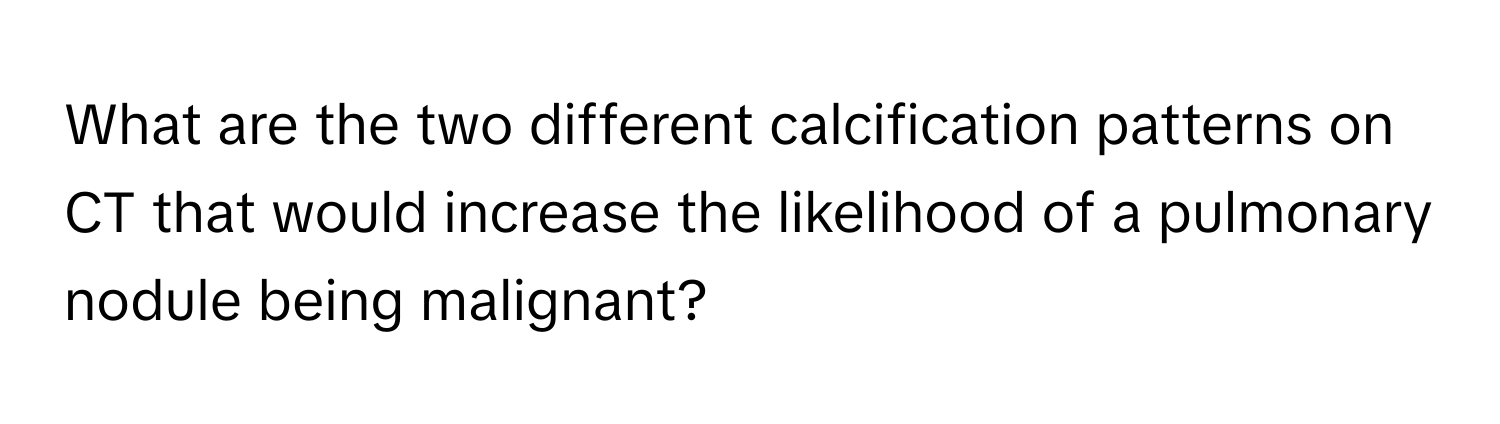 What are the two different calcification patterns on CT that would increase the likelihood of a pulmonary nodule being malignant?