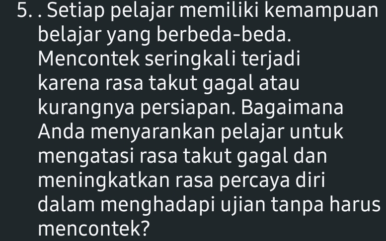 Setiap pelajar memiliki kemampuan 
belajar yang berbeda-beda. 
Mencontek seringkali terjadi 
karena rasa takut gagal atau 
kurangnya persiapan. Bagaimana 
Anda menyarankan pelajar untuk 
mengatasi rasa takut gagal dan 
meningkatkan rasa percaya diri 
dalam menghadapi ujian tanpa harus 
mencontek?