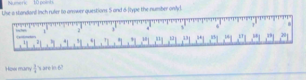 Numeric 10 points 
Use a standard inch ruler to answer questions 5 and 6 (type the number only). 
Triches 1 2 3 4 5 6 7 ' 8
Centimotors 14 15 16 17 18 19 20
1 2 3 4 51 61 7 81 9 10 11 12 13
How many  3/4  's are in 6?