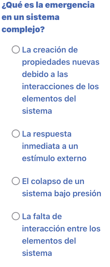 ¿Qué es la emergencia
en un sistema
complejo?
La creación de
propiedades nuevas
debido a las
interacciones de los
elementos del
sistema
La respuesta
inmediata a un
estímulo externo
El colapso de un
sistema bajo presión
La falta de
interacción entre los
elementos del
sistema