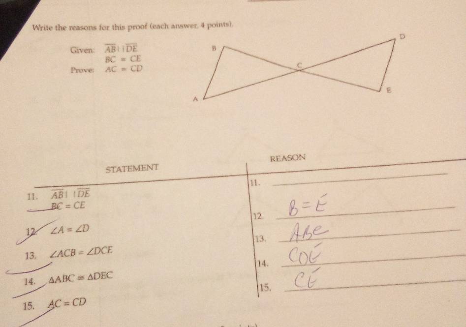 Write the reasons for this proof (each answer, 4 points). 
Given: overline ABparallel overline DE
BC=CE
Prove: AC=CD
STATEMENT REASON 
11. 
_ 
11. overline ABparallel overline DE
BC=CE
12. 
_ 
12 ∠ A=∠ D
13. 
_ 
13. ∠ ACB=∠ DCE
14. 
_ 
14. △ ABC≌ △ DEC
15. 
_ 
15. AC=CD