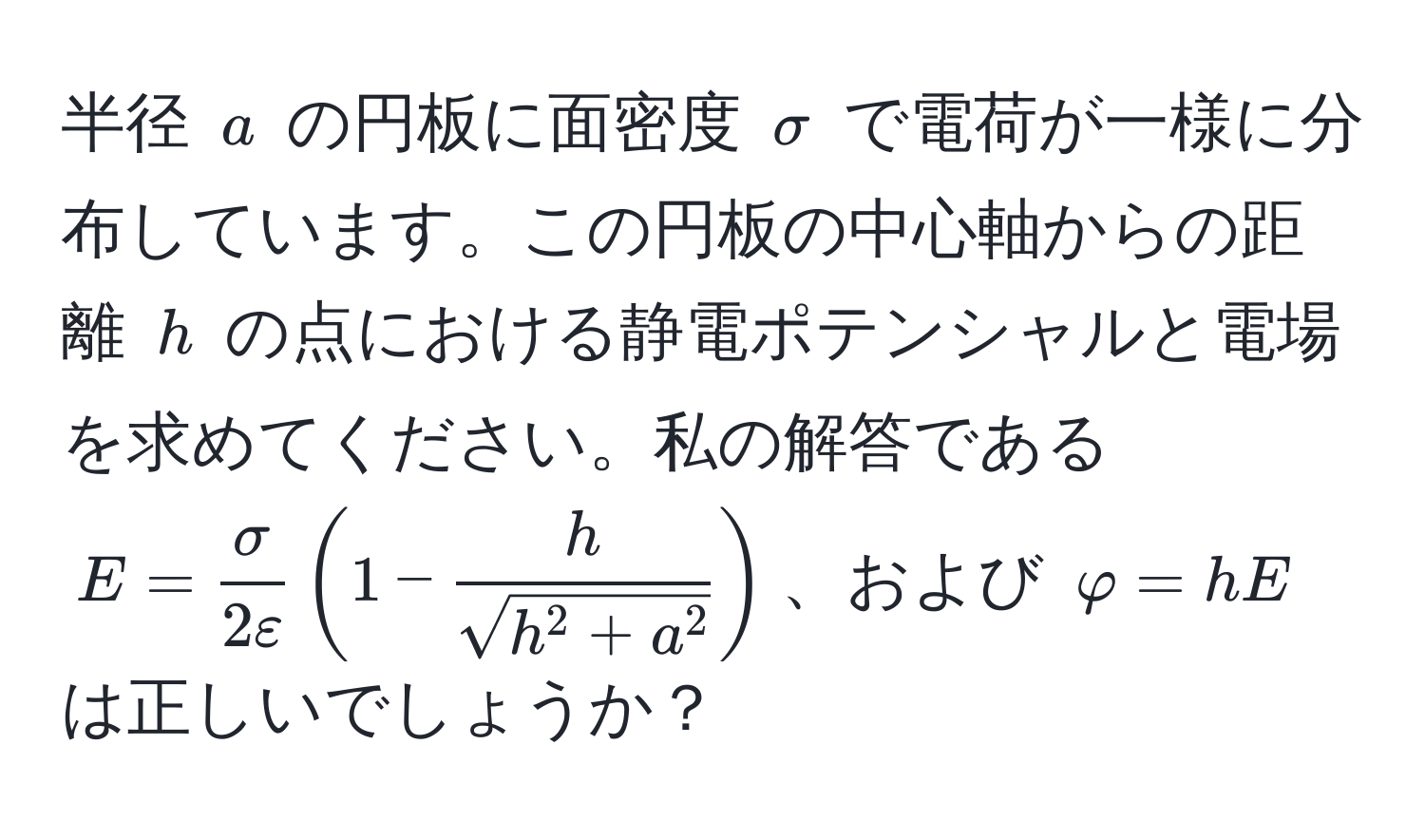 半径 $a$ の円板に面密度 $sigma$ で電荷が一様に分布しています。この円板の中心軸からの距離 $h$ の点における静電ポテンシャルと電場を求めてください。私の解答である $E =  sigma/2varepsilon (1 - frachsqrt(h^(2 + a^2)))$、および $varphi = hE$ は正しいでしょうか？