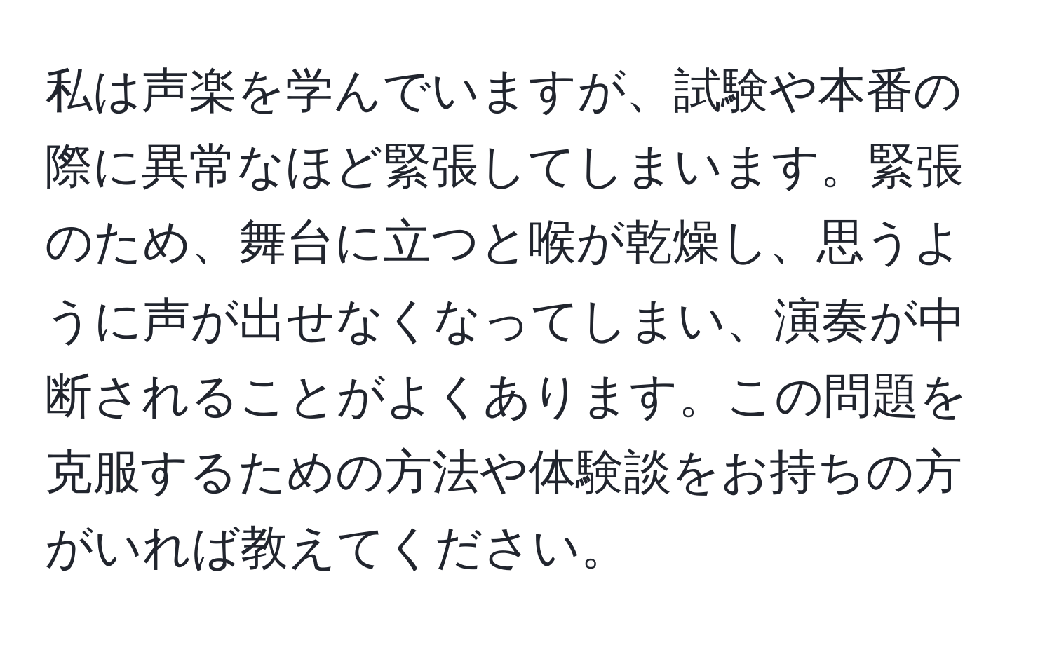 私は声楽を学んでいますが、試験や本番の際に異常なほど緊張してしまいます。緊張のため、舞台に立つと喉が乾燥し、思うように声が出せなくなってしまい、演奏が中断されることがよくあります。この問題を克服するための方法や体験談をお持ちの方がいれば教えてください。