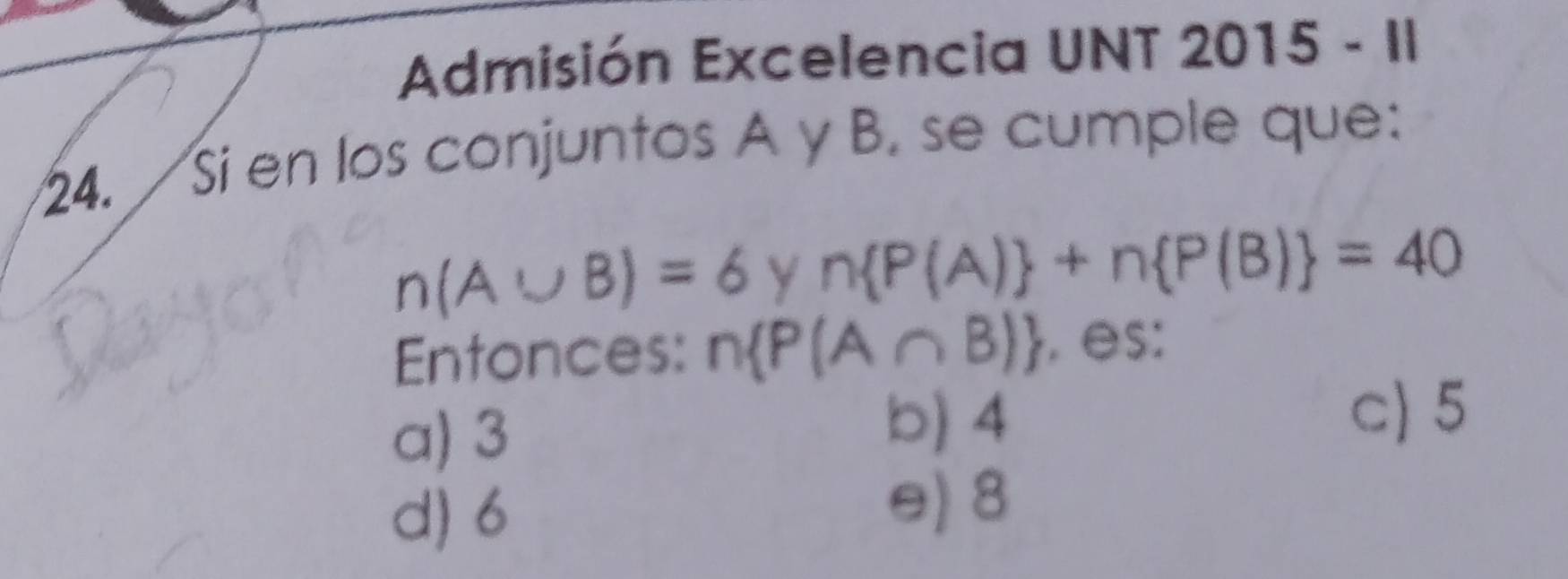 Admisión Excelencia UNT 2015-11 
24. Si en los conjuntos A y B. se cumple que:
n(A∪ B)=6 y n P(A) +n P(B) =40
Entonces: n P(A∩ B). es:
a) 3
b) 4
c) 5
d) 6
e) 8