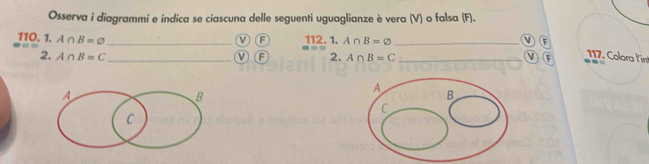 Osserva i diagrammi e indica se ciascuna delle seguenti uguaglianze è vera (V) o falsa (F). 
110. 1. A∩ B=varnothing _VF 112. 1. A∩ B=varnothing _v F 
2. A∩ B=C _ VF 2. A∩ B=C _ v E 117. Colora l'in