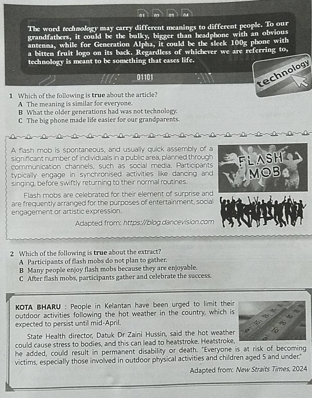 The word technology may carry different meanings to different people. To our
grandfathers, it could be the bulky, bigger than headphone with an obvious
antenna, while for Generation Alpha, it could be the sleek 100g phone with
a bitten fruit logo on its back. Regardless of whichever we are referring to,
technology is meant to be something that eases life.
technology
01101
1 Which of the following is true about the article?
A The meaning is similar for everyone.
B What the older generations had was not technology.
C The big phone made life easier for our grandparents.
A flash mob is spontaneous, and usually quick assembly of a
significant number of individuals in a public area, planned through FLASH
communication channels, such as social media. Participants
typically engage in synchronised activities like dancing and
singing, before swiftly returning to their normal routines. MOB
Flash mobs are celebrated for their element of surprise and
are frequently arranged for the purposes of entertainment, social
engagement or artistic expression.
Adapted from: https://blog.dancevision.com
2 Which of the following is true about the extract?
A Participants of flash mobs do not plan to gather.
B Many people enjoy flash mobs because they are enjoyable.
C After flash mobs, participants gather and celebrate the success.
KOTA BHARU : People in Kelantan have been urged to limit their
outdoor activities following the hot weather in the country, which i
expected to persist until mid-April.
State Health director, Datuk Dr Zaini Hussin, said the hot weathe
could cause stress to bodies, and this can lead to heatstroke. Heatstroke
he added, could result in permanent disability or death. "Everyone is at risk of becoming
victims, especially those involved in outdoor physical activities and children aged 5 and under."
Adapted from: New Straits Times, 2024