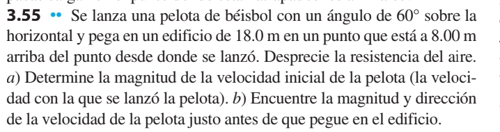 3.55 • Se lanza una pelota de béisbol con un ángulo de 60° sobre la 
horizontal y pega en un edificio de 18.0 m en un punto que está a 8.00 m
arriba del punto desde donde se lanzó. Desprecie la resistencia del aire. 
α) Determine la magnitud de la velocidad inicial de la pelota (la veloci- 
dad con la que se lanzó la pelota). b) Encuentre la magnitud y dirección 
de la velocidad de la pelota justo antes de que pegue en el edificio.