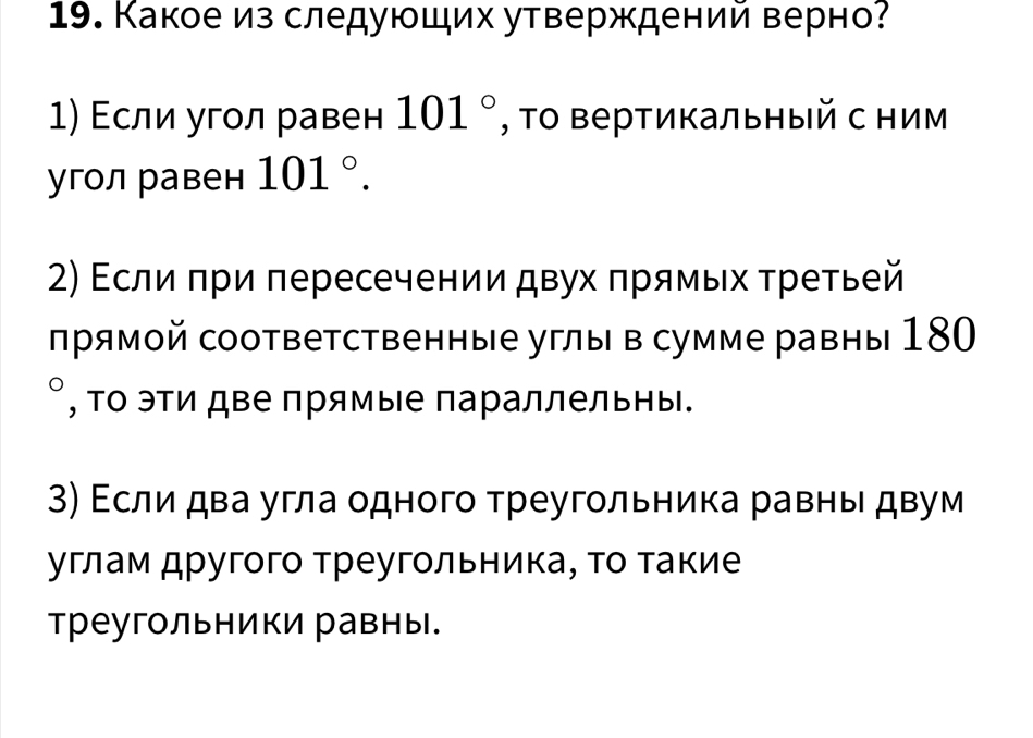 Какое из следующих утверждений верно? 
Εсли угол равен 101° , Τо Βертикальный с ним 
угол равен 101°. 
2) Εсли πри πересечении двух πрямых τретьей 
πрямοй соответственные углы в сумме равны 180
, Τо эΤи две прямые параллельны. 
3) Εсли два угла одного треугольника равны двум 
углам другого треугольника, τо τакие 
треугольники равны.