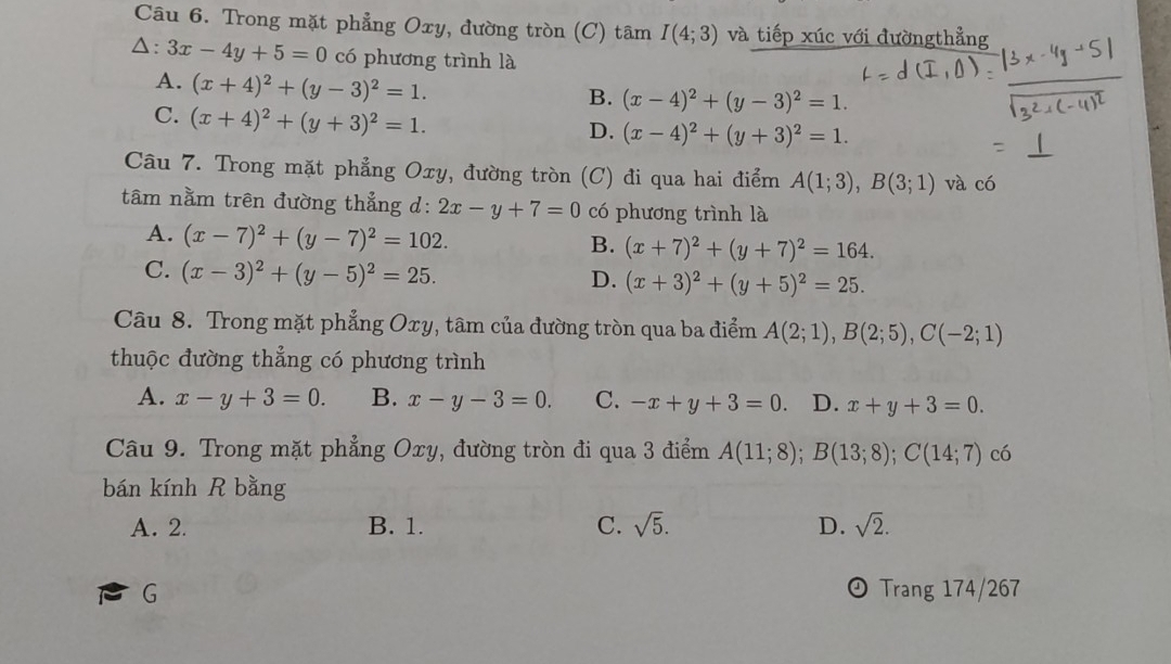 Trong mặt phẳng Oxy, đường tròn (C) tâm I(4;3) và tiếp xúc với đườngthẳng
△: 3x-4y+5=0 có phương trình là
A. (x+4)^2+(y-3)^2=1.
B. (x-4)^2+(y-3)^2=1.
C. (x+4)^2+(y+3)^2=1.
D. (x-4)^2+(y+3)^2=1.
Câu 7. Trong mặt phẳng Oxy, đường tròn (C) đi qua hai điểm A(1;3),B(3;1) và có
tâm nằm trên đường thẳng d: 2x-y+7=0 có phương trình là
A. (x-7)^2+(y-7)^2=102.
B. (x+7)^2+(y+7)^2=164.
C. (x-3)^2+(y-5)^2=25.
D. (x+3)^2+(y+5)^2=25.
Câu 8. Trong mặt phẳng Oxy, tâm của đường tròn qua ba điểm A(2;1),B(2;5),C(-2;1)
thuộc đường thẳng có phương trình
A. x-y+3=0. B. x-y-3=0. C. -x+y+3=0. D. x+y+3=0.
Câu 9. Trong mặt phẳng Oxy, đường tròn đi qua 3 điểm A(11;8);B(13;8);C(14;7) có
bán kính R bằng
A. 2. B. 1. C. sqrt(5). D. sqrt(2).
G Trang 174/267