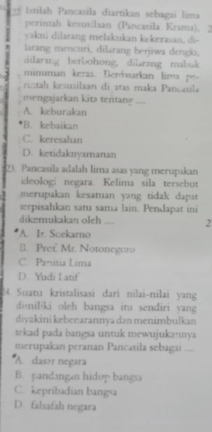 Istilah Pancasila diartikan sebagai lima
perintah kesus:laan (Pancasila Krama), 2
yakni dilarang melakukan kekerasan, di-
larang mencuri, dilarang berjiwa dengki,
dilarang berbohong, dilarang mabuk
minuman keras. Berdasarkan lima po-
ri::tah kesusilaan di atas maka Pancasila
mengajarkan kita tentano ....
A. keburukan
B. kebaikan
C. keresahan
D. ketidaknyamanan
23. Pancasila adalah lima asas yang merupakan
ideolog; negara. Kelima sila tersebut
merupakan kesatuan yang tidak dapat
terpisahkan satu sama lain. Pendapat ini
dikemukakan oleh .... 2
A. Ir. Soekarno
B. Pref. Mr. Notonegoro
C. Panitia Lima
D. Yudi Latif
24. Suatu kristalisasi dari nilai-nilai yang
dimiliki oleh bangsa itu sendiri yang
diyakini kebenarannya dən menimbulkan
tekad pada bangsa untuk mewujukannya
merupakan peranan Pancasila sebagai ....
A. dasər negara
B. pandangan hidup bangsa
C. kepribadian bangsa
D. falsafah negara