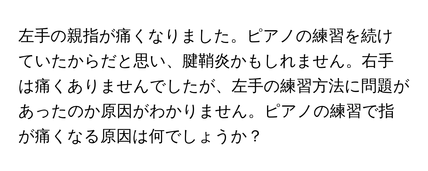 左手の親指が痛くなりました。ピアノの練習を続けていたからだと思い、腱鞘炎かもしれません。右手は痛くありませんでしたが、左手の練習方法に問題があったのか原因がわかりません。ピアノの練習で指が痛くなる原因は何でしょうか？