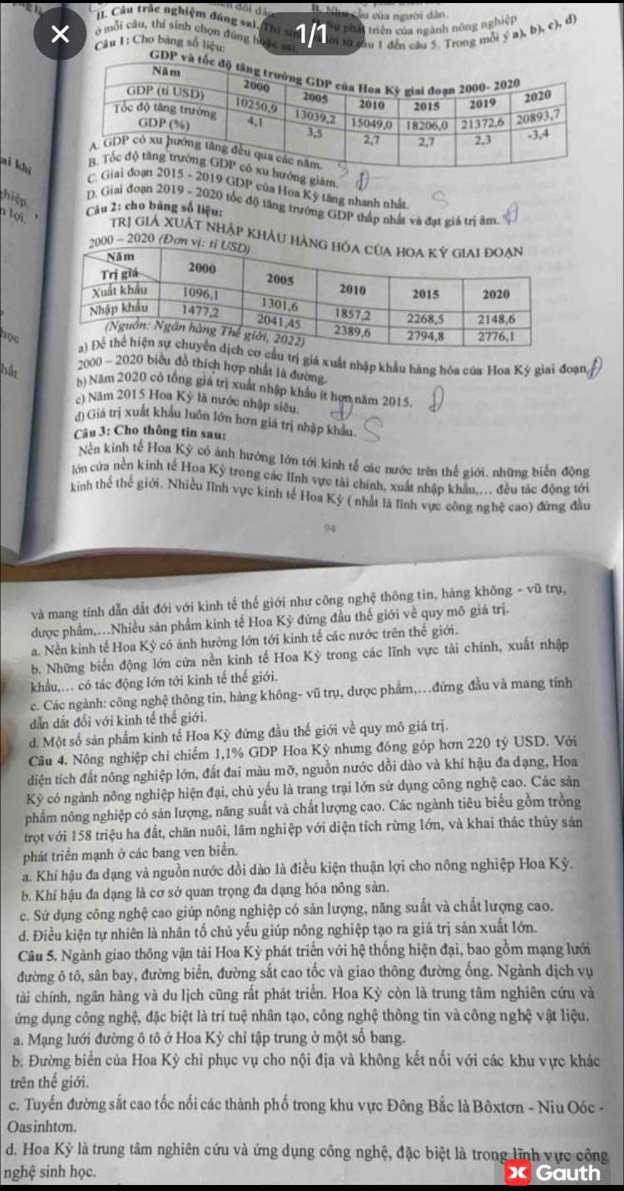 Nhu cầu của người dân.
. Câu trác nghiệm đúng sai,
T  triên của ngành nông nghiệp
× Câu I: Cho bảng số liệu 1/1 ti từ cầu 1 đến câu 5. Trong mỗi ý a), b), c), đ)
ở mỗi câu, thí sinh chọn đùng hoa
ai khi
ướng giâm.
C. 2019 GDP của Hoa Kỳ tăng nhanh nhất
hiệp
D. Giai đoạn 2019 - 2020 tốc độ tăng trưởng GDP thấp nhất và đạt giá trị âm
Câu 2: cho băng số liệu:
lợi. Trị giẢ XUÁt nhập khÂu hàn
2000 - 2020 (Đơn v
học
ầu trị giá xuất nhập khẩu hàng hóa của Hoa Kỳ giai đoạn,
pầ 2000 - 2020 bicu đồ thích hợp nhất là đường
N Năm 2020 có tổng giá trị xuất nhập khẩu ít hợn năm 2015.
c) Năm 2015 Hoa Kỳ là nước nhập siêu
()Giá trị xuất khẩu luôn lớn hơn giá trị nhập khẩu.
Câu 3: Cho thông tin sau:
Nền kinh tế Hoa Kỳ có ảnh hưởng lớn tới kinh tế các nước trên thế giới. những biển động
Jớn cửa nền kinh tế Hoa Kỳ trong các lĩnh vực tài chính, xuất nhập khẩu.... đều tác động tới
kinh thể thế giới. Nhiều lĩnh vực kinh tế Hoa Kỳ ( nhất là lĩnh vực công nghệ cao) đứng đầu
94
và mang tính dẫn dắt đới với kinh tế thế giới như công nghệ thông tin, hàng không - vũ trụ,
được phẩm,..Nhiều sản phẩm kinh tế Hoa Kỳ đứng đầu thế giới về quy mô giá trị.
a. Nền kinh tế Hoa Kỳ có ảnh hưởng lớn tới kinh tế các nước trên thế giới.
b. Những biển động lớn cửa nền kinh tế Hoa Kỳ trong các lĩnh vực tải chính, xuất nhập
khẩu,. có tác động lớn tới kinh tế thế giới.
c. Các ngành: công nghệ thông tin, hàng không- vũ trụ, dược phẩm,.đứng đầu và mang tính
dẫn dắt đổi với kinh tế thế giới.
d. Một số sản phẩm kinh tế Hoa Kỳ đứng đầu thế giới về quy mô giá trị.
Câu 4. Nông nghiệp chỉ chiếm 1,1% GDP Hoa Kỳ nhưng đóng góp hơn 220 tỷ USD. Với
diện tích đất nông nghiệp lớn, đất đai màu mỡ, nguồn nước dồi dào và khí hậu đa đạng, Hoa
Kỳ có ngành nông nghiệp hiện đại, chủ yếu là trang trại lớn sử dụng công nghệ cao. Các sản
phẩm nông nghiệp có sản lượng, năng suất và chất lượng cao. Các ngành tiêu biểu gồm trồng
trọt với 158 triệu ha đất, chăn nuôi, lâm nghiệp với diện tích rừng lớn, và khai thác thủy sản
phát triển mạnh ở các bang ven biển.
a. Khí hậu đa dạng và nguồn nước dồi dào là điều kiện thuận lợi cho nông nghiệp Hoa Kỳ.
b. Khí hậu đa dạng là cơ sở quan trọng đa dạng hỏa nông sản.
c. Sử dụng công nghệ cao giúp nông nghiệp có sản lượng, năng suất và chất lượng cao.
d. Điều kiện tự nhiên là nhân tố chủ yếu giúp nông nghiệp tạo ra giá trị sản xuất lớn.
Câu 5. Ngành giao thông vận tải Hoa Kỳ phát triển với hệ thống hiện đại, bao gồm mạng lưới
đường ô tô, sân bay, đường biển, đường sắt cao tốc và giao thông đường ống. Ngành dịch vụ
tài chính, ngân hàng và du lịch cũng rắt phát triển. Hoa Kỳ còn là trung tâm nghiên cứu và
ứng dụng công nghệ, đặc biệt là trí tuệ nhân tạo, công nghệ thông tin và công nghệ vật liệu.
a. Mạng lưới đường ô tô ở Hoa Kỳ chỉ tập trung ở một số bang.
b. Đường biển của Hoa Kỳ chỉ phục vụ cho nội địa và không kết nổi với các khu vực khác
trên thế giới.
c. Tuyến đường sắt cao tốc nối các thành phố trong khu vực Đông Bắc là Bôxtơn - Niu Oóc -
Oas inhton.
d. Hoa Kỳ là trung tâm nghiên cứu và ứng dụng công nghệ, đặc biệt là trong lĩnh vực cộng
nghệ sinh học. x Gauth