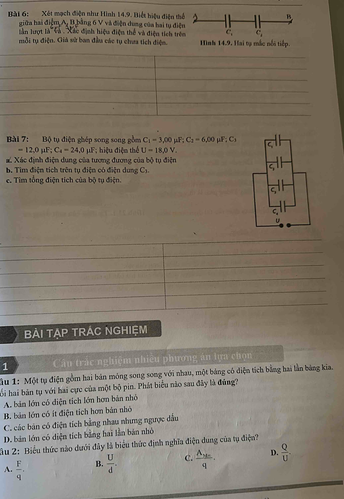 Xét mạch điện như Hình 14.9. Biết hiệu điện th
giữa hai điểm A, B bằng 6 V và điện dung của hai tụ điệ
lần lượt là và . Xác định hiệu điện thế và điện tích trê
mỗi tụ điện. Giả sử ban đầu các tụ chưa tích điện.
Bài 7: Bộ tụ điện ghép song song gồm C_1=3,00mu F;C_2=6,00mu F;C_3
=12,0mu F;C_4=24,0mu F hiệu điện thế U=18,0V.
a. Xác định điện dung của tương đương của bộ tụ điện
b. Tìm điện tích trên tụ điện có điện dung C_3.
c. Tìm tổng điện tích của bộ tụ điện.
BÀI TẠP TRÁC NGHIệM
1 Câu trắc nghiệm nhiều phương án lựa chọn
âu 1: Một tụ điện gồm hai bản mỏng song song với nhau, một bảng có diện tích bằng hai lần bảng kia.
ố i hai bản tụ với hai cực của một bộ pin. Phát biểu nào sau đây là đúng?
A. bản lớn có diện tích lớn hơn bản nhỏ
B. bản lớn có ít điện tích hơn bản nhỏ
C. các bản có điện tích bằng nhau nhưng ngược dấu
D. bản lớn có diện tích bằng hai lần bản nhỏ
âu 2: Biểu thức nào dưới đây là biểu thức định nghĩa điện dung của tụ điện?
D.  Q/U .
A.  F/q .
B.  U/d .
C. frac A_Mxq.