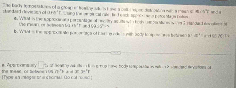 The body temperatures of a group of healthy adults have a bell-shaped distribution with a mean of 98.05°F and a 
standard deviation of 0 65°F Using the empirical rule, find each approximate percentage below 
a. What is the approximate percentage of healthy adults with body temperatures within 2 standard deviations of 
the mean, or between 96 75°F and 99.35°F
b. What is the approximate percentage of healthy adults with body temperatures between 9740°F and 9870° f
a. Approximately □ % of healthy adults in this group have body temperatures within 2 standard deviations of 
the mean, or between 96 75°F and 99.35°F
(Type an integer or a decimal. Do not round)