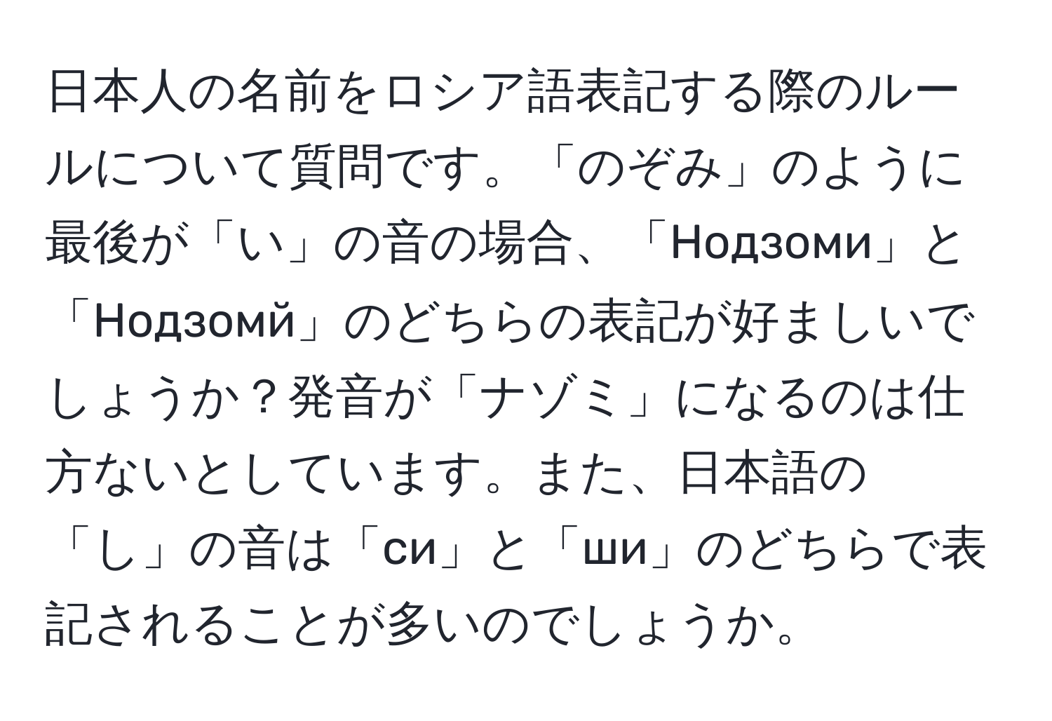 日本人の名前をロシア語表記する際のルールについて質問です。「のぞみ」のように最後が「い」の音の場合、「Нодзоми」と「Нодзомй」のどちらの表記が好ましいでしょうか？発音が「ナゾミ」になるのは仕方ないとしています。また、日本語の「し」の音は「си」と「ши」のどちらで表記されることが多いのでしょうか。