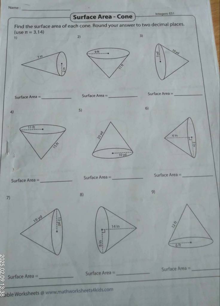 Name :_
Surface Area - Cone Integers: E51
Find the surface area of each cone. Round your answer to two decimal places.
(use π =3.14)
1)
2)
3)
Surface Area = _Surface Area= _Surface Area= _
4)
5)
6)
Surface Area =_ Surface Area= _ Surface Area =_
8)
9)
7)
:
Surface Area =_ Surface Area =_ Surface Area =_
Cable Worksheets @ www.mathworksheets4kids.com