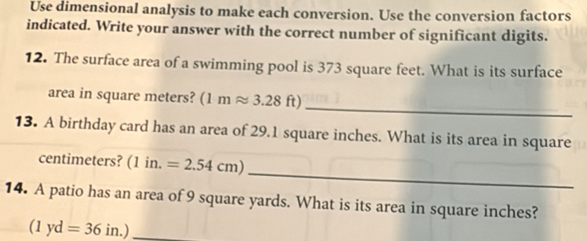 Use dimensional analysis to make each conversion. Use the conversion factors 
indicated. Write your answer with the correct number of significant digits. 
12. The surface area of a swimming pool is 373 square feet. What is its surface 
_ 
area in square meters? (1mapprox 3.28 | ft) 
13. A birthday card has an area of 29.1 square inches. What is its area in square
_ 
centimeters? (1in.=2.54cm)
14. A patio has an area of 9 square yards. What is its area in square inches?
(1yd=36in.) _