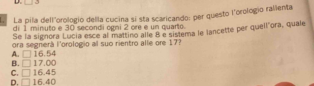 La pila dell'orologio della cucina si sta scaricando: per questo l’orologio rallenta
di 1 minuto e 30 secondi ogni 2 ore e un quarto.
Se la signora Lucia esce al mattino alle 8 e sistema le lancette per quell’ora, quale
ora segnerà l'orologio al suo rientro alle ore 17?
A. □ 16.54
B. □ 17.00
C. □ 16.45
D. □ 16.40