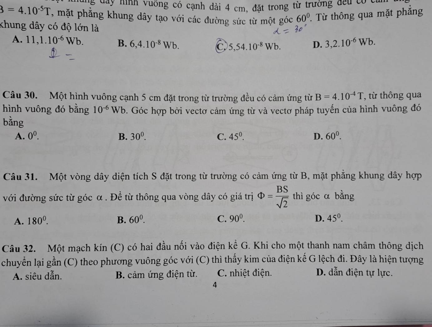 a ninh v uông có cạnh dài 4 cm, đặt trong từ trường đều có ca n
3=4.10^(-5)T , mặt phẳng khung dây tạo với các đường sức từ một góc 60°. Từ thông qua mặt phẳng
khung dây có độ lớn là
A. 11, 1.10^(-6)Wb. B. 6, 4.10^(-8)Wb. 3, 2.10^(-6)Wb.
C 5,54.10^(-8)Wb. D.
Câu 30. Một hình vuông cạnh 5 cm đặt trong từ trường đều có cảm ứng từ B=4.10^(-4)T ', t thông qua
hình vuông đó bằng 10^(-6)Wb. Góc hợp bởi vectơ cảm ứng từ và vectơ pháp tuyến của hình vuông đó
bằng
A. 0^0. B. 30^0. C. 45^0. D. 60^0. 
Câu 31. Một vòng dây diện tích S đặt trong từ trường có cảm ứng từ B, mặt phẳng khung dây hợp
với đường sức từ góc α. Để từ thông qua vòng dây có giá trị Phi = BS/sqrt(2)  thì góc α bằng
A. 180^0. B. 60^0. C. 90^0. D. 45^0. 
Câu 32. Một mạch kín (C) có hai đầu nối vào điện kể G. Khi cho một thanh nam châm thông dịch
chuyển lại gần (C) theo phương vuông góc với (C) thì thấy kim của điện kế G lệch đi. Đây là hiện tượng
A. siêu dẫn. B. cảm ứng điện từ. C. nhiệt điện. D. dẫn điện tự lực.
4