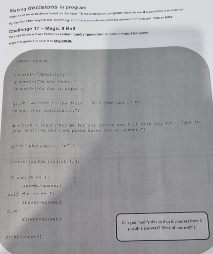 Making decisions in program 
Pychon can make decisions based on the input. To make decisions, programs check to see if a condition is true or not 
Python has a few ways to test something, and there are only two possible answers for each test: Brue or false 
Challenge 17 - Magic 8 Ball 
The code below will use Python's random number generator to make a magic 8 ball game. 
Make this game and save it as MadicaBall. 
import randon 
answe r I= ("Absolutely!”) 
answe r 2= ("No way Pedro!") 
answer J=4 "Go for it tiger."! 
print!"Welcome to the Magic B Ball game-use it to 
answer your questions,.." 
question = input!"Ask me for any advice and I'11
your question and then press Enter for an answer.") help you out. Type in 
print □^(11) shaking ++ ln^(sim)+4)
choice=random.randint (1,3)
if choice =1
answe r= ans wer ! 
elif choice --2 : 
answe r=answer2
else:
answor=answer3
Can you modify this so that it chooses from 5
possible answers? Think of more elit's. 
print(answer)