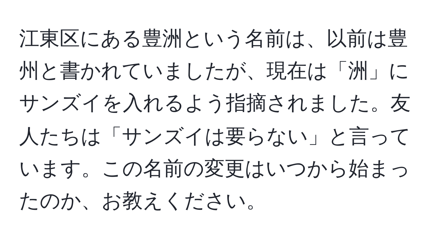 江東区にある豊洲という名前は、以前は豊州と書かれていましたが、現在は「洲」にサンズイを入れるよう指摘されました。友人たちは「サンズイは要らない」と言っています。この名前の変更はいつから始まったのか、お教えください。