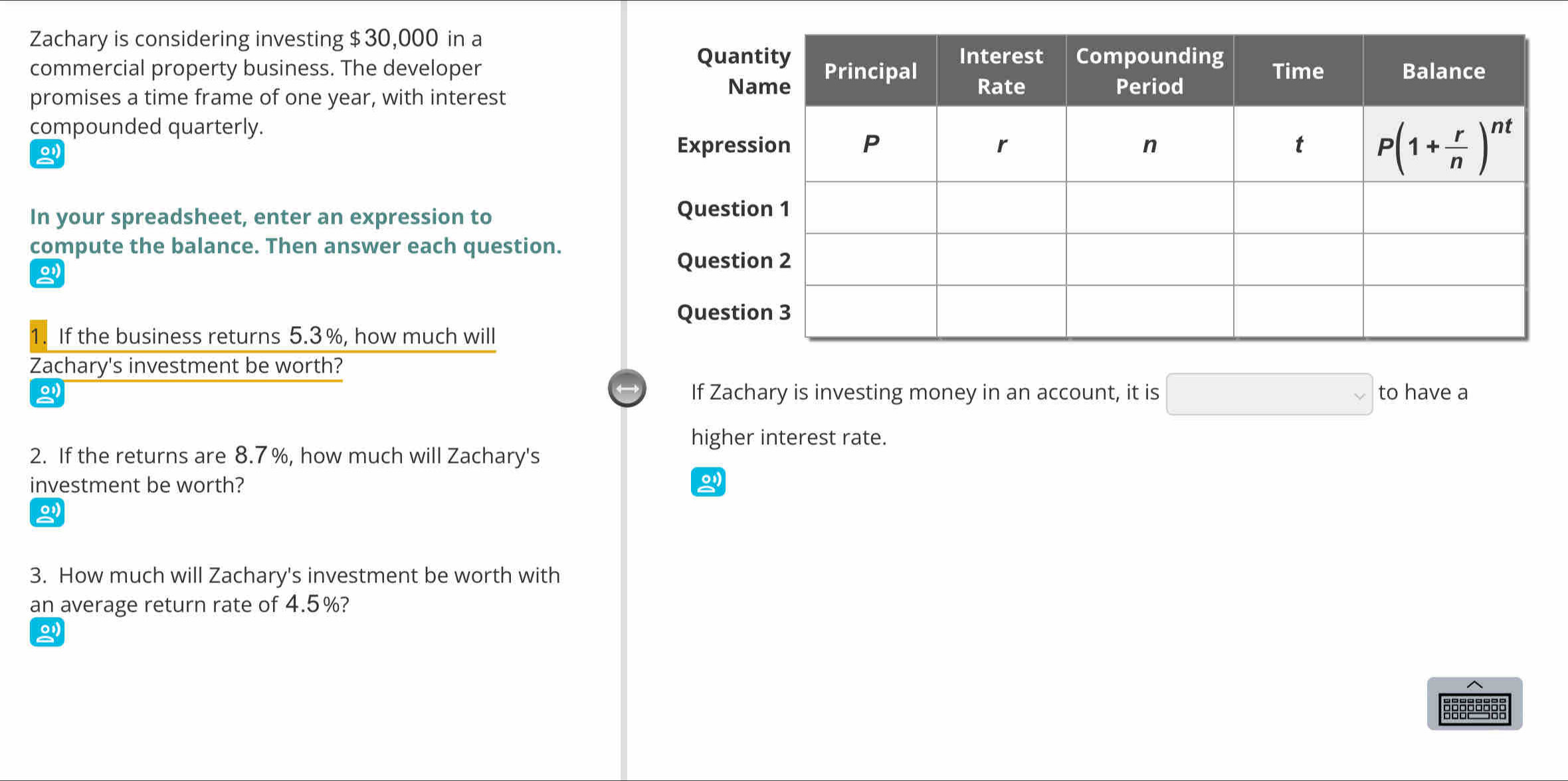 Zachary is considering investing $30,000 in a
commercial property business. The developer 
promises a time frame of one year, with interest
compounded quarterly.
In your spreadsheet, enter an expression to
compute the balance. Then answer each question.
。
If the business returns 5.3%, how much will
Zachary's investment be worth?
□ 
o If Zachary is investing money in an account, it is to have a
higher interest rate.
2. If the returns are 8.7%, how much will Zachary's
investment be worth?
3. How much will Zachary's investment be worth with
an average return rate of 4.5%?
0